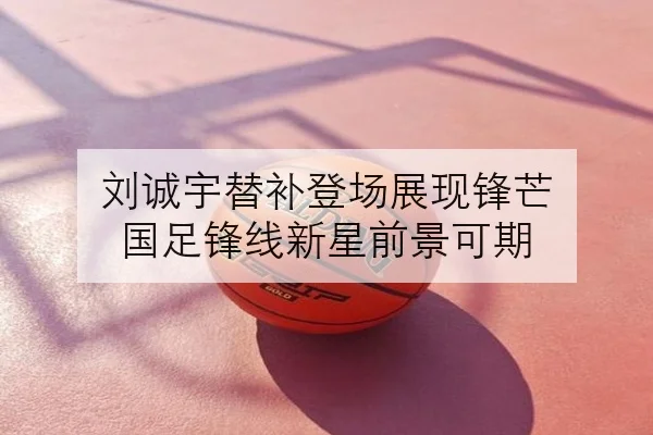 刘诚宇替补登场展现锋芒 国足锋线新星前景可期
